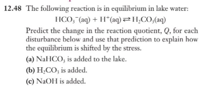 12.48 The following reaction is in equilibrium in lake water:
HCO3(aq) + H+ (aq) = H₂CO3(aq)
Predict the change in the reaction quotient, Q, for each
disturbance below and use that prediction to explain how
the equilibrium is shifted by the stress.
(a) NaHCO3 is added to the lake.
(b) H₂CO3 is added.
(c) NaOH is added.