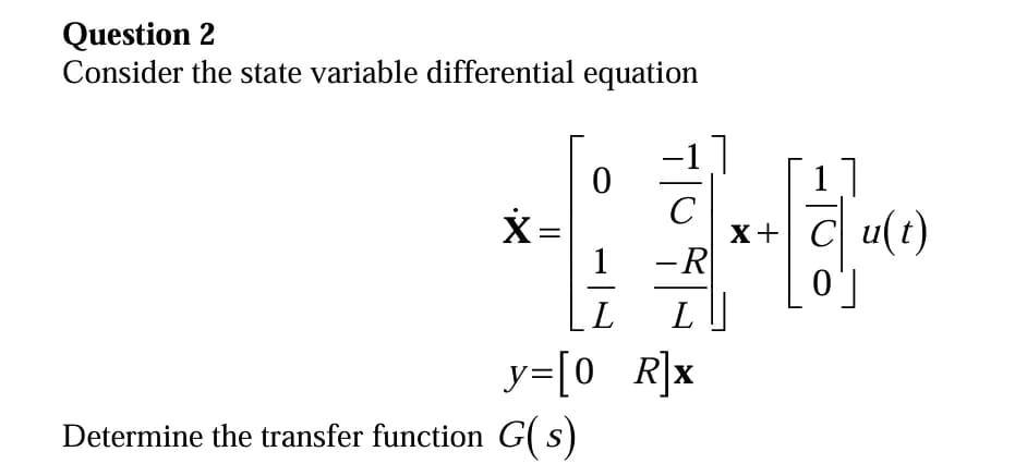 Question 2
Consider the state variable differential equation
x
0
Determine the transfer function G(s)
L
y=[0_R]x
]
-R
L
X +
C u(t)
0]