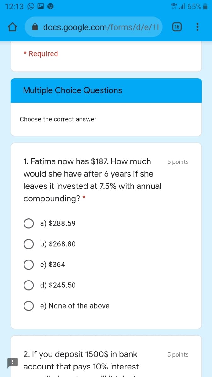 12:13 9
46+ ill 65%
docs.google.com/forms/d/e/1l
16
* Required
Multiple Choice Questions
Choose the correct answer
1. Fatima now has $187. How much
5 points
would she have after 6 years if she
leaves it invested at 7.5% with annual
compounding? *
O a) $288.59
b) $268.80
c) $364
d) $245.50
O e) None of the above
2. If you deposit 1500$ in bank
5 points
account that
рays
10% interest
