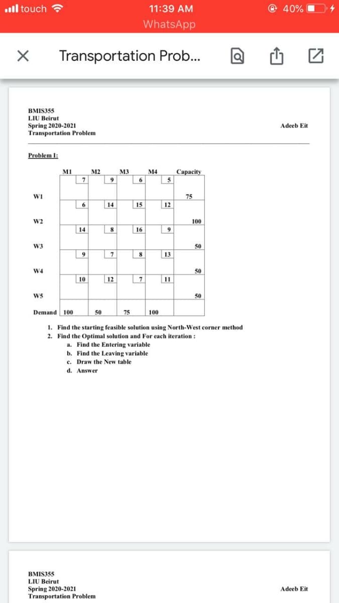 ull touch ?
11:39 AM
@ 40%
WhatsApp
Transportation Prob...
BMIS355
LIU Beirut
Spring 2020-2021
Transportation Problem
Adeeb Eit
Problem I:
Сарacity
| 5
MI
M2
M3
M4
| 7
| 6
WI
75
6
14
15
12
W2
100
| 14
8
16
W3
50
| 9
13
W4
50
10
12
11
W5
50
Demand 100
50
75
100
1. Find the starting feasible solution using North-West corner method
2. Find the Optimal solution and For each iteration :
a. Find the Entering variable
b. Find the Leaving variable
c. Draw the New table
d. Answer
BMIS355
LIU Beirut
Spring 2020-2021
Transportation Problem
Adeeb Eit
