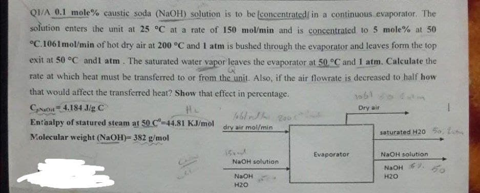 QI/A 0.1 mole% caustic soda (NaOH) solution is to be (concentrated/ in a continuous evaporator. The
solution enters the unit at 25 °C at a rate of 150 mol/min and is concentrated to 5 mole% at 50
°C.1061mol/min of hot dry air at 200 °C and 1 atm is bushed through the evaporator and leaves form the top
exit at 50 °C andl atm. The saturated water vapor leaves the evaporator at 50 °C and 1 atm. Calculate the
rate at which heat must be transferred to or from the unit. Also, if the air flowrate is decreased to half how
that would affect the transferred heat? Show that effect in percentage.
CNaOn 4.184 J/g C
Enthalpy of statured steam at 50 C"-44.81 KJ/mol
Dry air
dry air mol/min
saturated H20 5o, t
Molecular weight (NaOH)= 382 g/mol
15
Evaporator
NaOH solution
NaOH solution
NaOH
50
NaOH
H20
H20
