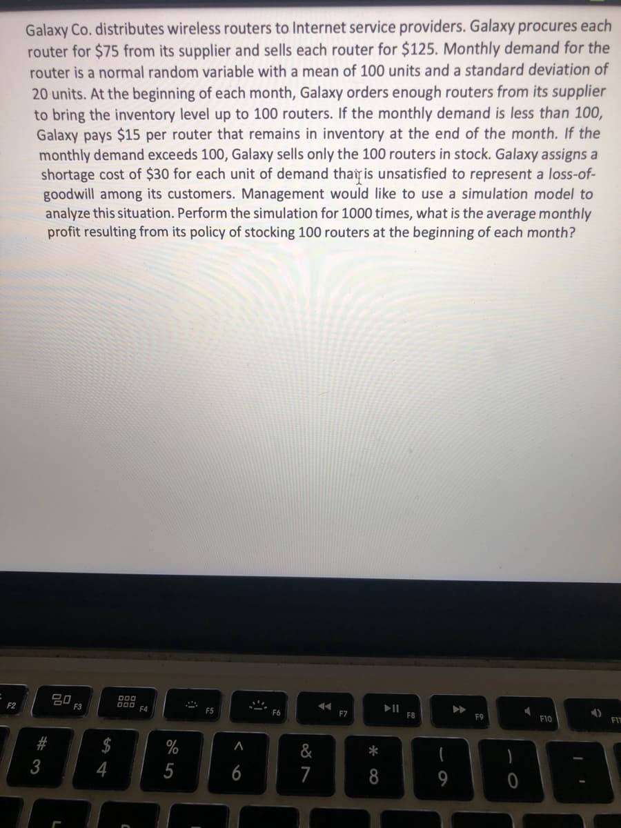 Galaxy Co. distributes wireless routers to Internet service providers. Galaxy procures each
router for $75 from its supplier and sells each router for $125. Monthly demand for the
router is a normal random variable with a mean of 100 units and a standard deviation of
20 units. At the beginning of each month, Galaxy orders enough routers from its supplier
to bring the inventory level up to 100 routers. If the monthly demand is less than 100,
Galaxy pays $15 per router that remains in inventory at the end of the month. If the
monthly demand exceeds 100, Galaxy sells only the 100 routers in stock. Galaxy assigns a
shortage cost of $30 for each unit of demand thay is unsatisfied to represent a loss-of-
goodwill among its customers. Management would like to use a simulation model to
analyze this situation. Perform the simulation for 1000 times, what is the average monthly
profit resulting from its policy of stocking 100 routers at the beginning of each month?
80
F3
D00
F4
F2
F7
F8
F9
F10
#
&
*
3
5
7
< 6
