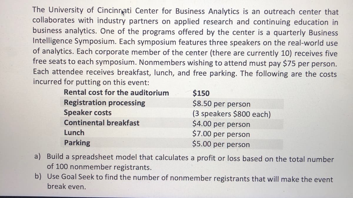 The University of Cincinrati Center for Business Analytics is an outreach center that
collaborates with industry partners on applied research and continuing education in
business analytics. One of the programs offered by the center is a quarterly Business
Intelligence Symposium. Each symposium features three speakers on the real-world use
of analytics. Each corporate member of the center (there are currently 10) receives five
free seats to each symposium. Nonmembers wishing to attend must pay $75 per person.
Each attendee receives breakfast, lunch, and free parking. The following are the costs
incurred for putting on this event:
$150
$8.50 per person
(3 speakers $800 each)
$4.00 per person
$7.00 per person
$5.00 per person
Rental cost for the auditorium
Registration processing
Speaker costs
Continental breakfast
Lunch
Parking
a) Build a spreadsheet model that calculates a profit or loss based on the total number
of 100 nonmember registrants.
b) Use Goal Seek to find the number of nonmember registrants that will make the event
break even.
