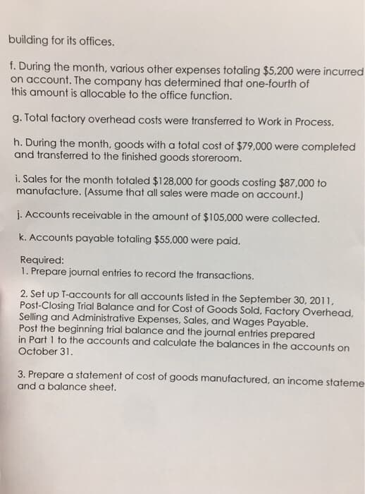 building for its offices.
f. During the month, various other expenses totaling $5,200 were incurred
on account. The company has determined that one-fourth of
this amount is allocable to the office function.
g. Total factory overhead costs were transferred to Work in Process.
h. During the month, goods with a total cost of $79,000 were completed
and transferred to the finished goods storeroom.
i. Sales for the month totaled $128,000 for goods costing $87,000 to
manufacture. (Assume that all sales were made on account.)
j. Accounts receivable in the amount of $105,000 were collected.
k. Accounts payable totaling $55,000 were paid.
Required:
1. Prepare journal entries to record the transactions.
2. Set up T-accounts for all accounts listed in the September 30, 2011,
Post-Closing Trial Balance and for Cost of Goods Sold, Factory Overhead,
Selling and Administrative Expenses, Sales, and Wages Payable.
Post the beginning trial balance and the journal entries prepared
in Part 1 to the accounts and calculate the balances in the accounts on
October 31.
3. Prepare a statement of cost of goods manufactured, an income stateme
and a balance sheet.
