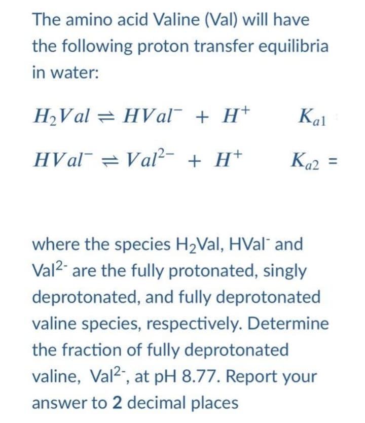 The amino acid Valine (Val) will have
the following proton transfer equilibria
in water:
H2Val = HVal¯ + H+
Kal
HVal¯ = Val²- + H+
Ka2 =
Каг
where the species H2Val, HVal¯ and
Val2 are the fully protonated, singly
deprotonated, and fully deprotonated
valine species, respectively. Determine
the fraction of fully deprotonated
valine, Val2", at pH 8.77. Report your
answer to 2 decimal places
