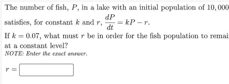 The number of fish, P, in a lake with an initial population of 10,000
dP
= kP – r.
dt
satisfies, for constant k and r,
If k = 0.07, what must r be in order for the fish population to remai:
at a constant level?
NOTE: Enter the exact answer.
r =
