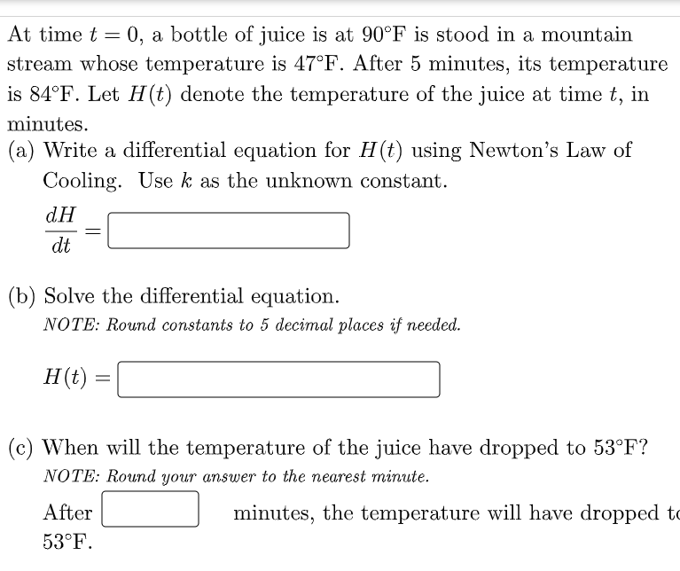 At time t = 0, a bottle of juice is at 90°F is stood in a mountain
stream whose temperature is 47°F. After 5 minutes, its temperature
is 84°F. Let H(t) denote the temperature of the juice at time t, in
minutes.
(a) Write a differential equation for H(t) using Newton's Law of
Cooling. Use k as the unknown constant.
dH
dt
(b) Solve the differential equation.
NOTE: Round constants to 5 decimal places if needed.
H(t)
(c) When will the temperature of the juice have dropped to 53°F?
NOTE: Round your answer to the nearest minute.
After
minutes, the temperature will have dropped to
53°F.

