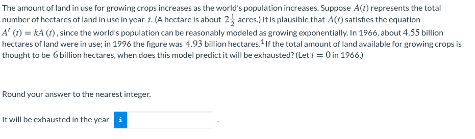 The amount of land in use for growing crops increases as the world's population increases. Suppose A(t) represents the total
number of hectares of land in use in year t. (A hectare is about 2 acres.) It is plausible that A(t) satisfies the equation
A' (t) = kA (t) , since the world's population can be reasonably modeled as growing exponentially. In 1966, about 4.55 billion
hectares of land were in use; in 1996 the figure was 4.93 billion hectares.If the total amount of land available for growing crops is
thought to be 6 billion hectares, when does this model predict it will be exhausted? (Let t = 0 in 1966.)
Round your answer to the nearest integer.
It will be exhausted in the year i
