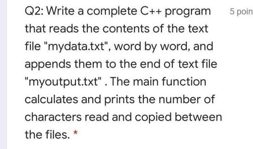 Q2: Write a complete C++ program
5 poin
that reads the contents of the text
file "mydata.txt", word by word, and
appends them to the end of text file
"myoutput.txt". The main function
calculates and prints the number of
characters read and copied between
the files. *
