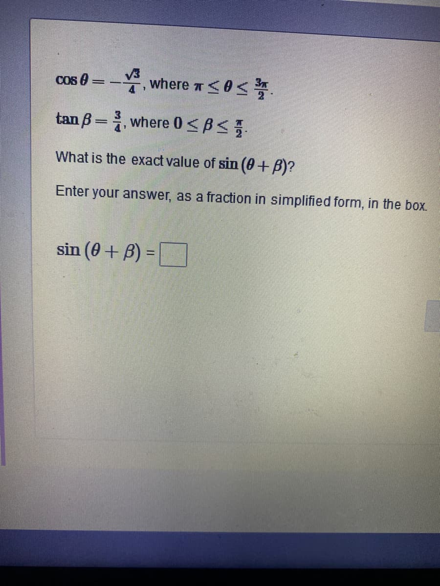 Cos 0
, where r<0
tan ß =, where 0 < B<
What is the exact value of sin (0+B)?
Enter your answer, as a fraction in simplified form, in the box
sin (0 + B) =
