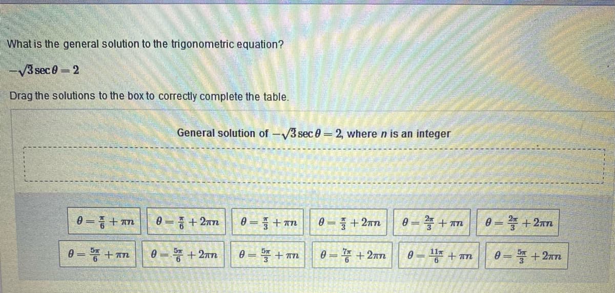 What is the general solution to the trigonometric equation?
-V3 sec0 =2
Drag the solutions to the box to correctly complete the table.
General solution of-3 sec0 =2, where n is an integer
0 = + an
0 =+ 27n
0 = =+ An
0 = + 2nn
0 = + an
0 = +2xn
%3D
0-똥 +m
0 = + 2nn
e = + an
11x
0 = + n
0 = + 2nn
0 = + 2nn
