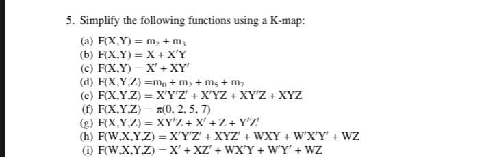 5. Simplify the following functions using a K-map:
(a) F(X,Y) = m2 + m;
(b) F(X,Y) = X + X'Y
(c) F(X,Y) = X' + XY'
(d) F(X,Y.Z) =mo + m2 + mg + m,
(e) F(X,Y,Z) = X'Y'Z' + X'YZ + XY'Z + XYZ
(f) F(X,Y.Z) = A(0, 2, 5, 7)
(g) F(X,Y,Z) = XY'Z + X' +Z + Y'Z'
(h) F(W,X,Y.Z) = X'Y'Z' + XYZ' + WXY + W'X'Y' + WZ
(i) F(W.X,Y.Z) =X' + XZ' + WXY + W'Y' + WZ
