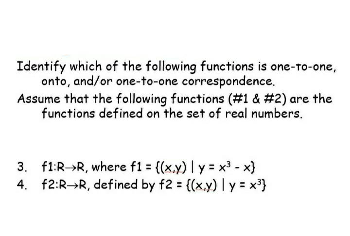 Identify which of the following functions is one-to-one,
onto, and/or one-to-one correspondence.
Assume that the following functions (#1 & #2) are the
functions defined on the set of real numbers.
3. f1:R→R, where f1 = {(x,y) | y = x³ -x}
4. f2:R-R, defined by f2 = {(x,y) | y = x³}