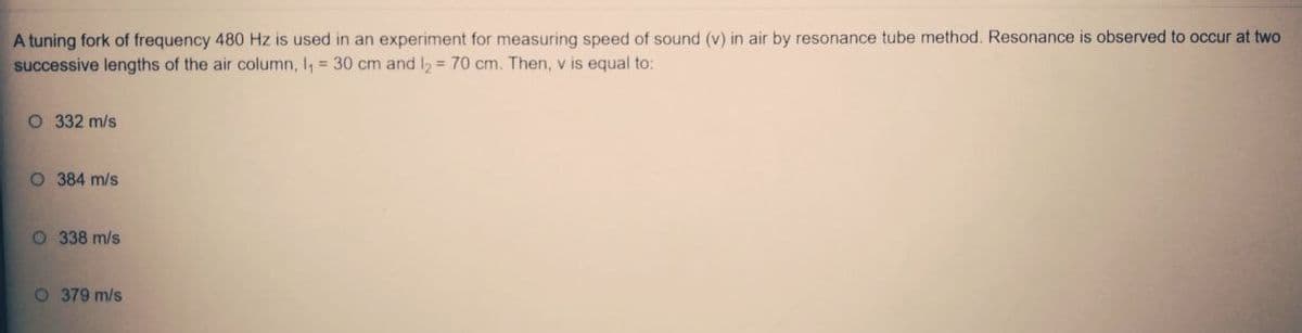 A tuning fork of frequency 480 Hz is used in an experiment for measuring speed of sound (v) in air by resonance tube method. Resonance is observed to occur at two
successive lengths of the air column, I, = 30 cm and l = 70 cm. Then, v is equal to:
O 332 m/s
O 384 m/s
O 338 m/s
O 379 m/s
