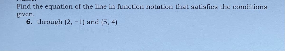 Find the equation of the line in function notation that satisfies the conditions
given.
6. through (2, -1) and (5, 4)
