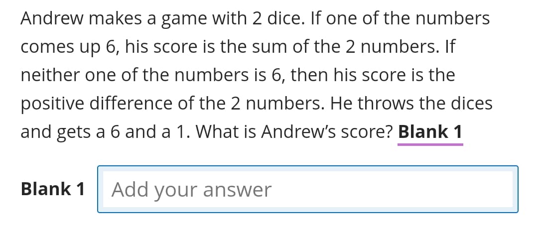 Andrew makes a game with 2 dice. If one of the numbers
comes up 6, his score is the sum of the 2 numbers. If
neither one of the numbers is 6, then his score is the
positive difference of the 2 numbers. He throws the dices
and gets a 6 and a 1. What is Andrew's score? Blank 1
Blank 1
Add your answer
