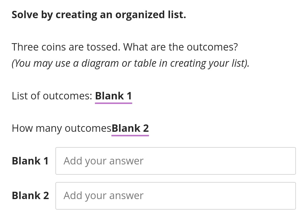 Solve by creating an organized list.
Three coins are tossed. What are the outcomes?
(You may use a diagram or table in creating your list).
List of outcomes: Blank 1
How many outcomesBlank 2
Blank 1
Add your answer
Blank 2
Add your answer
