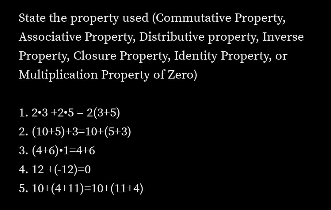 State the property used (Commutative Property,
Associative Property, Distributive property, Inverse
Property, Closure Property, Identity Property, or
Multiplication Property of Zero)
1. 2•3 +2•5 = 2(3+5)
2. (10+5)+3=10+(5+3)
3. (4+6)•1=4+6
4. 12 +(-12)=0
5. 10+(4+11)=10+(11+4)
