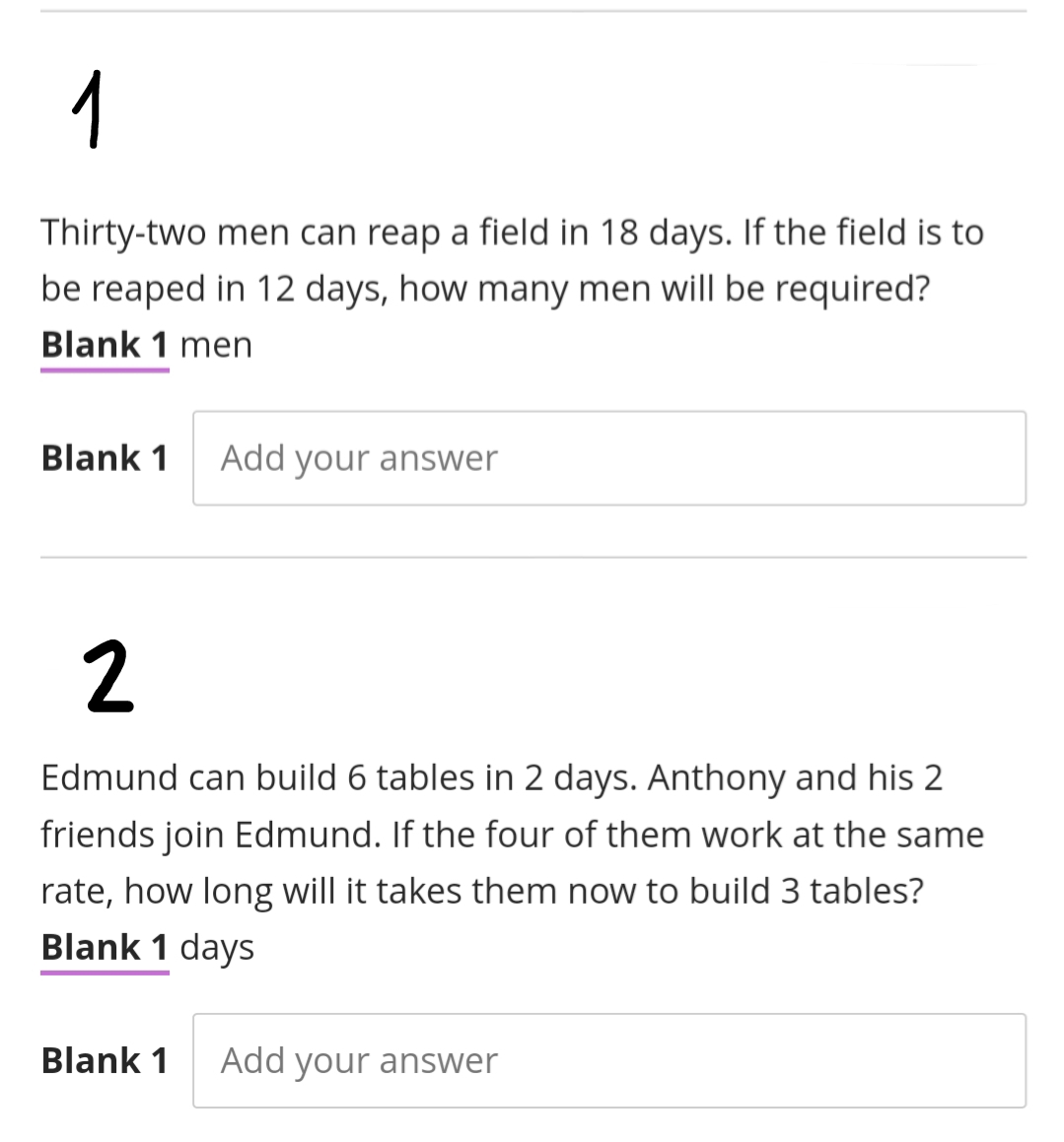 1
Thirty-two men can reap a field in 18 days. If the field is to
be reaped in 12 days, how many men will be required?
Blank 1 men
Blank 1
Add your answer
2
Edmund can build 6 tables in 2 days. Anthony and his 2
friends join Edmund. If the four of them work at the same
rate, how long will it takes them now to build 3 tables?
Blank 1 days
Blank 1
Add your answer
