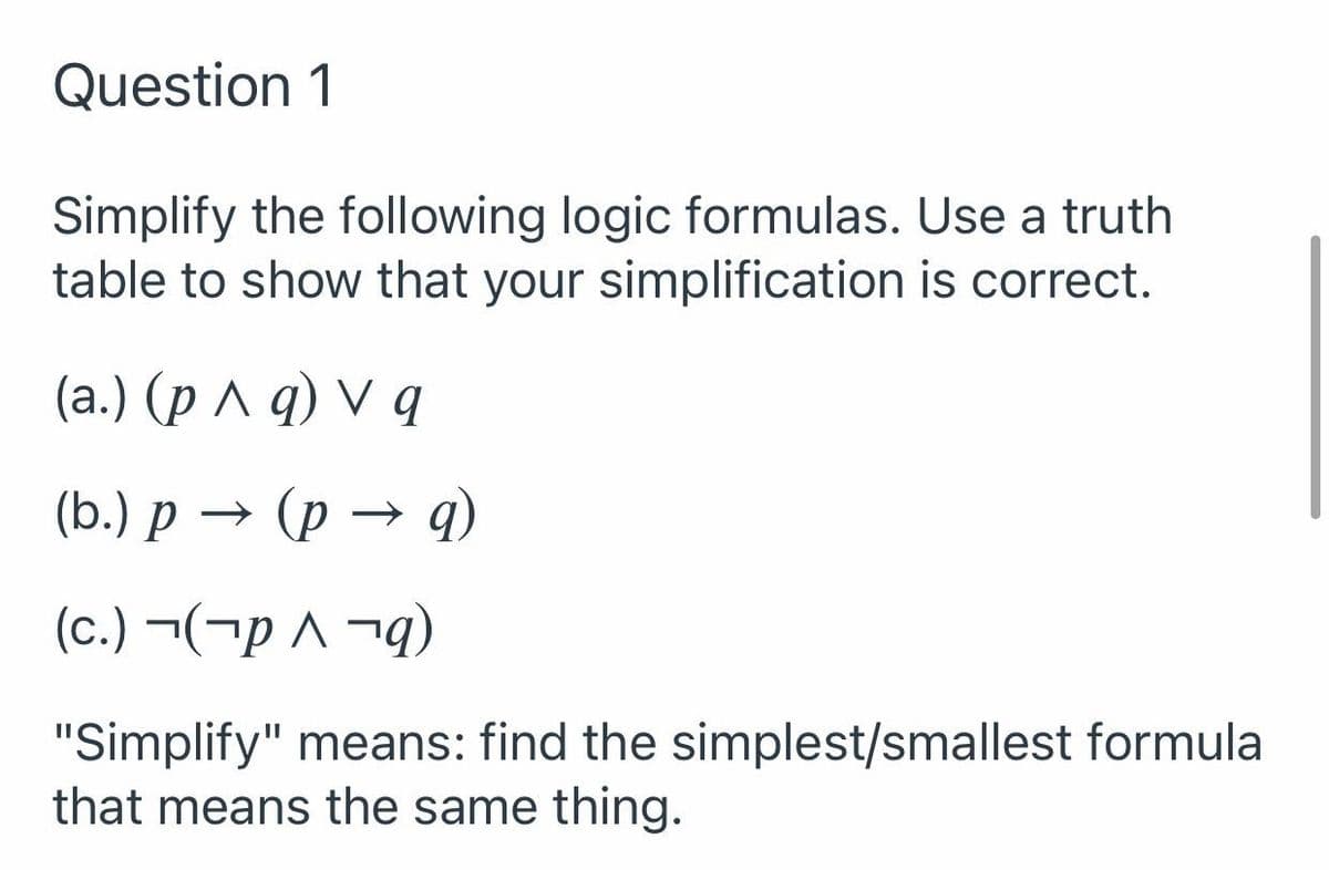 Question 1
Simplify the following logic formulas. Use a truth
table to show that your simplification is correct.
(а.) (рл q) V q
(Ь.) р —— (р
(c.) ¬(¬p ^ ¬g)
"Simplify" means: find the simplest/smallest formula
that means the same thing.
