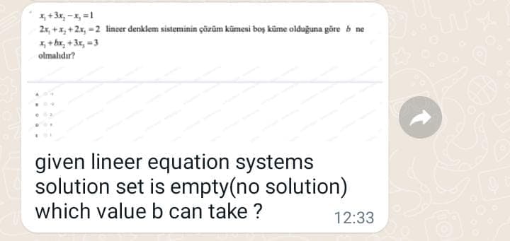 1, +3x, -x, =1
2x, +x, +2x, =2 linser denklem sisteminin çözüm kümesi boş küme olduğuna göre b ne
1, + bx, + 3x, =3
olmalıdır?
given lineer equation systems
solution set is empty(no solution)
which value b can take ?
12:33

