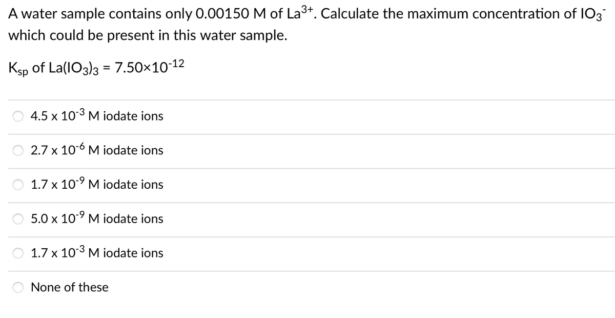 A water sample contains only 0.00150 M of La³+. Calculate the maximum concentration of I03
which could be present in this water sample.
Ksp of La(IO3)3 = 7.50x10-12
%3D
4.5 x 103 M iodate ions
2.7 x 10-6 M iodate ions
1.7 x 10° M iodate ions
5.0 x 10° M iodate ions
1.7 x 103 M iodate ions
None of these
