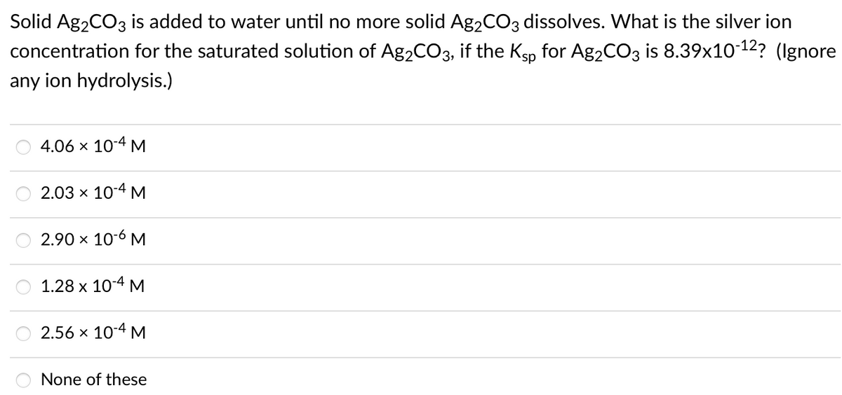 Solid Ag2CO3 is added to water until no more solid Ag2CO3 dissolves. What is the silver ion
concentration for the saturated solution of Ag2CO3, if the Ksp for Ag2CO3 is 8.39x10-12? (Ignore
any ion hydrolysis.)
4.06 x 10-4 M
2.03 x 10-4 M
2.90 x 10-6 M
1.28 х 104 м
2.56 x 10-4 M
None of these
