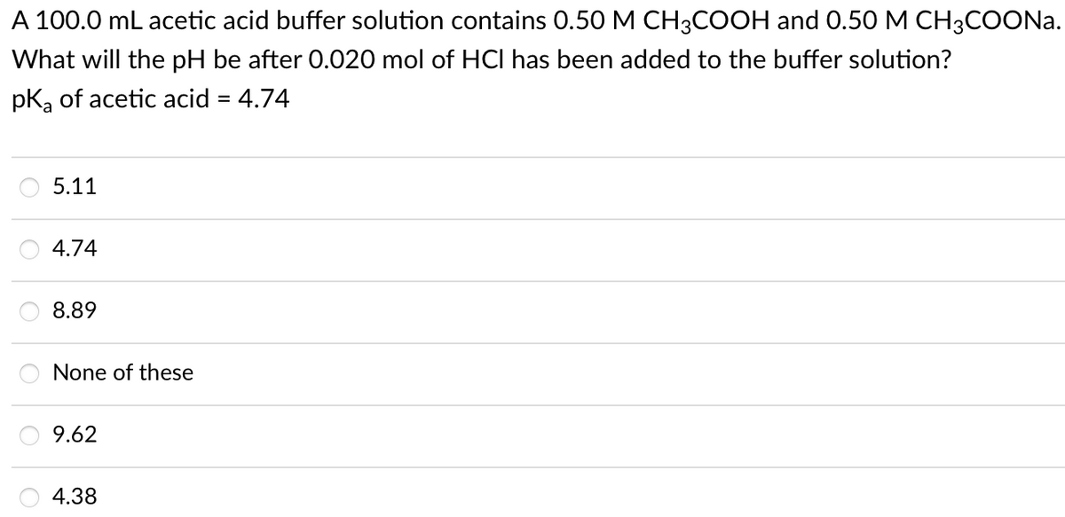 A 100.0 mL acetic acid buffer solution contains 0.50 M CH3COOH and 0.50 M CH3COONa.
What will the pH be after 0.020 mol of HCI has been added to the buffer solution?
pk, of acetic acid = 4.74
5.11
4.74
8.89
None of these
9.62
4.38
