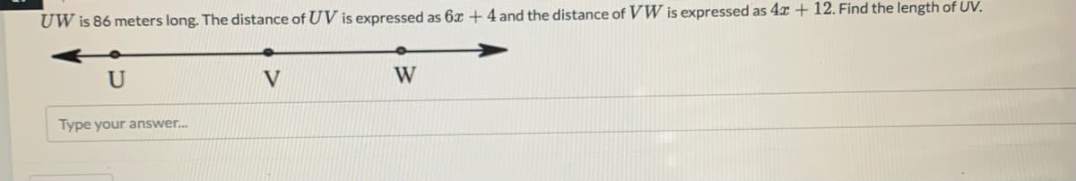 UW is 86 meters long. The distance of UV is expressed as 6x + 4 and the distance of VW is expressed as 4x + 12. Find the length of UV.
V
W
Type your answer.
