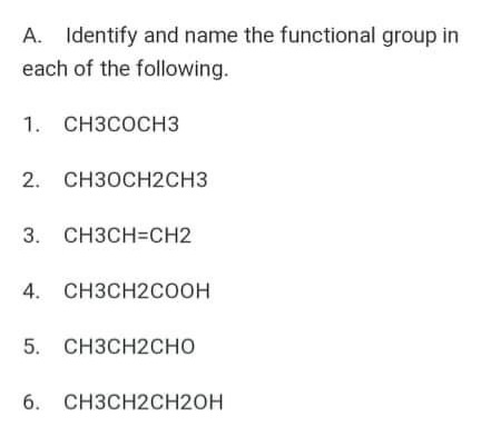 A. Identify and name the functional group in
each of the following.
1. Снзсоснз
2.
снзосн2сHз
3.
CH3CH=CH2
CH3CH2COOH
5.
CH3CH2CHO
6.
CH3CH2CH20H
4.
