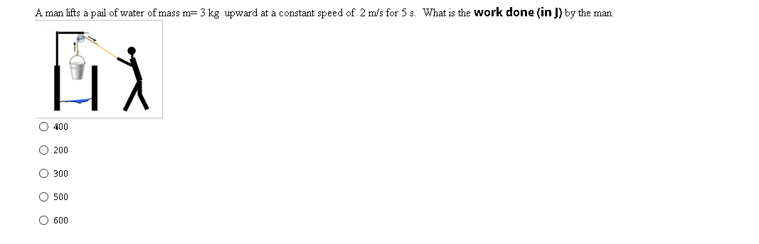 A man lifts a pail of water of mass m= 3 kg upward at a constant speed of 2 m/s for 5 s. What is the Work done (in J) by the man.
O 400
O 200
O 300
O 500
O 600
