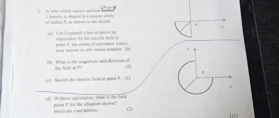 charge
2. A wire which carries uniform eurren
à density is shaped in a quarter circle
of radius R. as shown in the sketch.
(a) Use Coulomb's law to derive an
expression for the electric field at
point P, the centre of curvature. Leave
your answer in unit vector notation (6)
(b) What is the magnitude and direction of
the field at P?
(c) Sketch the electric field at point P. (1)
(d) Without calculation, what is the field
point P for the situation shown?
Motivate your answer.
(2)
x
[11]