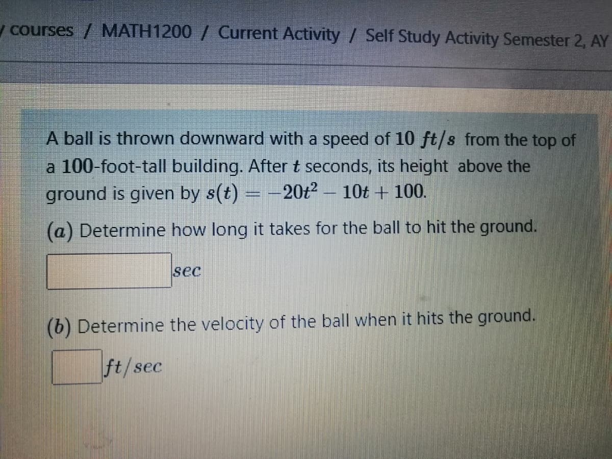 y courses / MATH1200 / Current Activity / Self Study Activity Semester 2, AY
A ball is thrown downward with a speed of 10 ft/s from the top of
a 100-foot-tall building. After t seconds, its height above the
ground is given by s(t) = -20t² – 10t + 100.
(a) Determine how long it takes for the ball to hit the ground.
sec
(b) Determine the velocity of the ball when it hits the ground.
ft/sec
