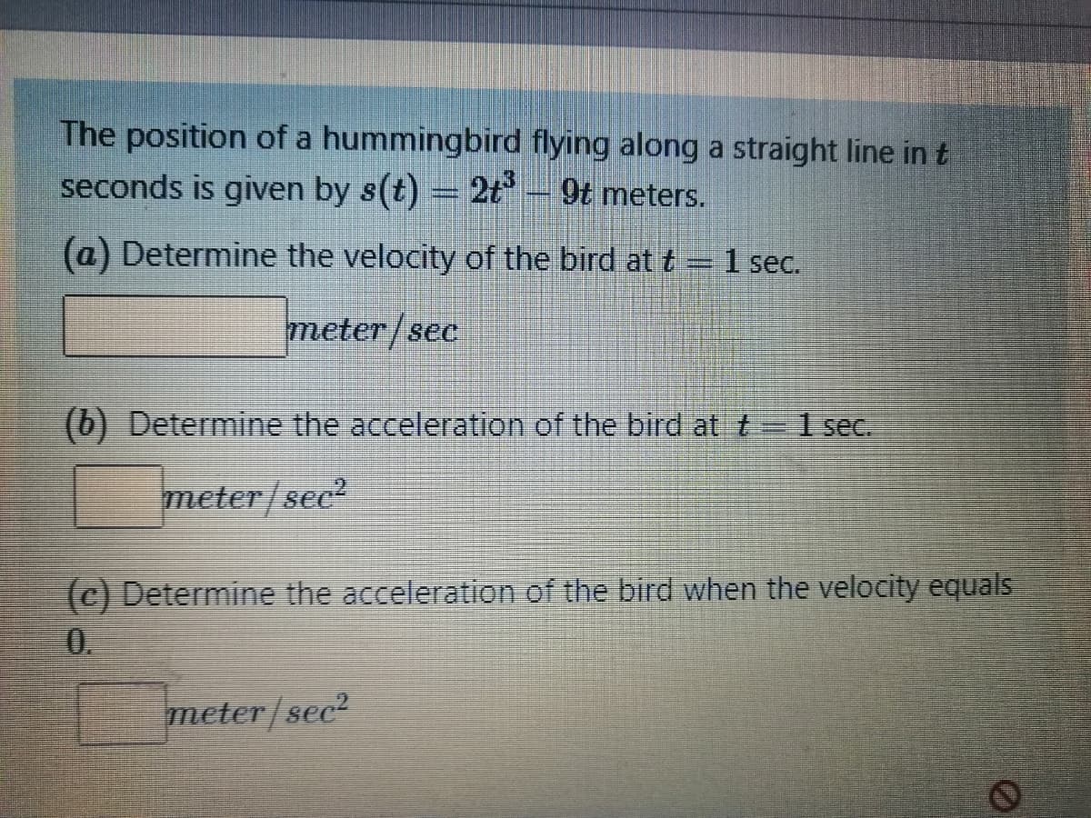 The position of a hummingbird flying along a straight line in t
seconds is given by s(t) = 2t- 9t meters.
(a) Determine the velocity of the bird at t
1 sec.
meter/sec
(b) Determine the acceleration of the bird at t=1 sec.
meter/sec?
(c) Determine the acceleration of the bird when the velocity equals
0.
meter/sec?
