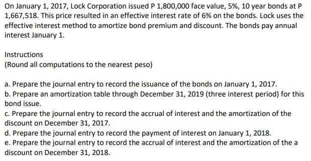 On January 1, 2017, Lock Corporation issued P 1,800,000 face value, 5%, 10 year bonds at P
1,667,518. This price resulted in an effective interest rate of 6% on the bonds. Lock uses the
effective interest method to amortize bond premium and discount. The bonds pay annual
interest January 1.
Instructions
(Round all computations to the nearest peso)
a. Prepare the journal entry to record the issuance of the bonds on January 1, 2017.
b. Prepare an amortization table through December 31, 2019 (three interest period) for this
bond issue.
c. Prepare the journal entry to record the accrual of interest and the amortization of the
discount on December 31, 2017.
d. Prepare the journal entry to record the payment of interest on January 1, 2018.
e. Prepare the journal entry to record the accrual of interest and the amortization of the a
discount on December 31, 2018.
