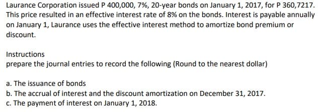 Laurance Corporation issued P 400,000, 7%, 20-year bonds on January 1, 2017, for P 360,7217.
This price resulted in an effective interest rate of 8% on the bonds. Interest is payable annually
on January 1, Laurance uses the effective interest method to amortize bond premium or
discount.
Instructions
prepare the journal entries to record the following (Round to the nearest dollar)
a. The issuance of bonds
b. The accrual of interest and the discount amortization on December 31, 2017.
c. The payment of interest on January 1, 2018.
