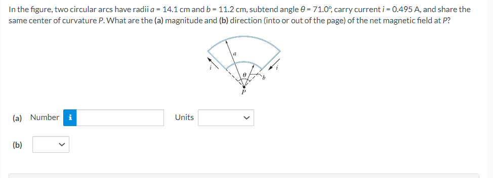 In the figure, two circular arcs have radii a = 14.1 cm and b = 11.2 cm, subtend angle 0 = 71.0°, carry current i = 0.495 A, and share the
same center of curvature P. What are the (a) magnitude and (b) direction (into or out of the page) of the net magnetic field at P?
(a) Number i
(b)
Units