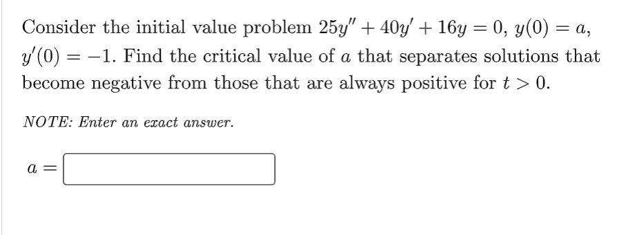= a,
Consider the initial value problem 25y" + 40y' + 16y = 0, y(0) =
y'(0) = −1. Find the critical value of a that separates solutions that
become negative from those that are always positive for t > 0.
NOTE: Enter an exact answer.
a