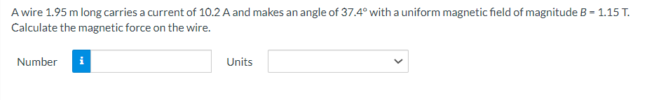 A wire 1.95 m long carries a current of 10.2 A and makes an angle of 37.4° with a uniform magnetic field of magnitude B = 1.15 T.
Calculate the magnetic force on the wire.
Number i
Units