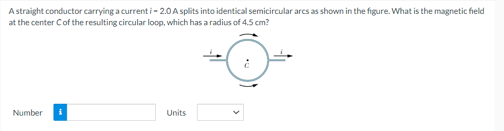 A straight conductor carrying a current i = 2.0 A splits into identical semicircular arcs as shown in the figure. What is the magnetic field
at the center C of the resulting circular loop, which has a radius of 4.5 cm?
Number i
Units
¿