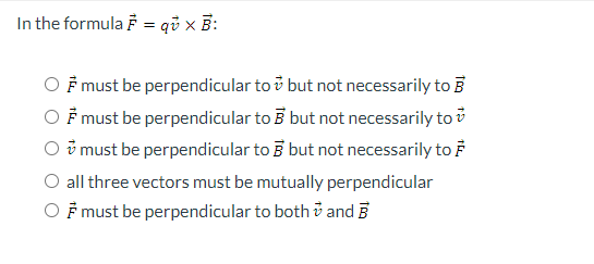 In the formula F = qu x B:
must be perpendicular to but not necessarily to
♬ must be perpendicular to B but not necessarily to
O must be perpendicular to 3 but not necessarily to
all three vectors must be mutually perpendicular
OF must be perpendicular to both and B