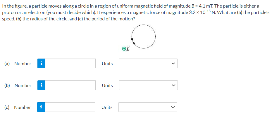 In the figure, a particle moves along a circle in a region of uniform magnetic field of magnitude B = 4.1 mT. The particle is either a
proton or an electron (you must decide which). It experiences a magnetic force of magnitude 3.2 x 10-15 N. What are (a) the particle's
speed, (b) the radius of the circle, and (c) the period of the motion?
(a) Number i
(b) Number i
(c) Number
i
Units
Units
Units
OB
>
<