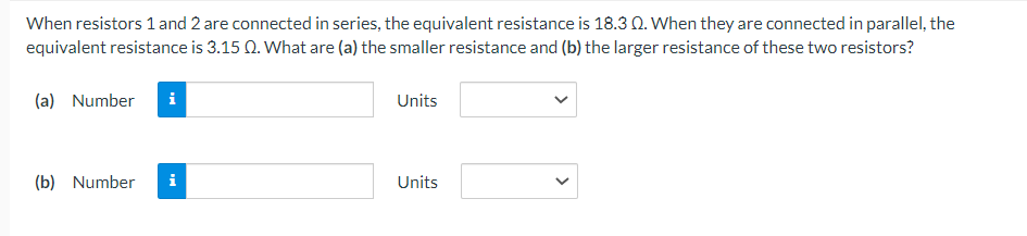 When resistors 1 and 2 are connected in series, the equivalent resistance is 18.30. When they are connected in parallel, the
equivalent resistance is 3.15 Q. What are (a) the smaller resistance and (b) the larger resistance of these two resistors?
(a) Number i
(b) Number i
Units
Units