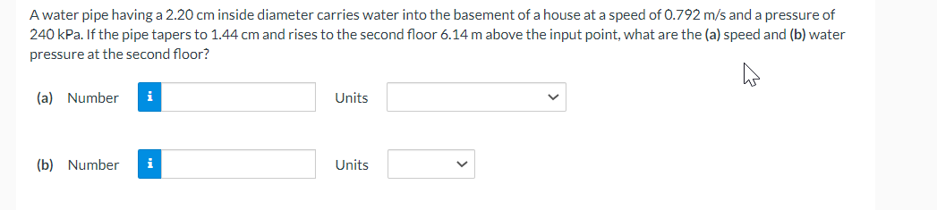 A water pipe having a 2.20 cm inside diameter carries water into the basement of a house at a speed of 0.792 m/s and a pressure of
240 kPa. If the pipe tapers to 1.44 cm and rises to the second floor 6.14 m above the input point, what are the (a) speed and (b) water
pressure at the second floor?
(a) Number i
(b) Number i
Units
Units