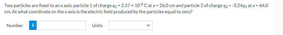 Two particles are fixed to an x axis: particle 1 of charge q₁ = 2.57 × 108 Cat x = 26.0 cm and particle 2 of charge q2 = -3.24q₁ at x = 64.0
cm. At what coordinate on the x axis is the electric field produced by the particles equal to zero?
Number
i
Units