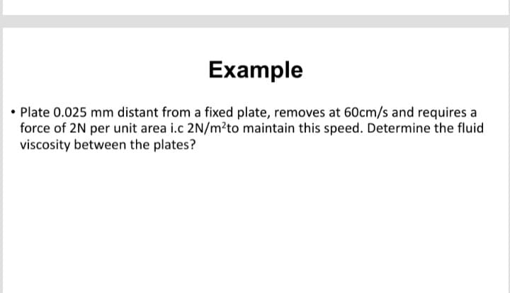 Example
• Plate 0.025 mm distant from a fixed plate, removes at 60cm/s and requires a
force of 2N per unit area i.c 2N/m²to maintain this speed. Determine the fluid
viscosity between the plates?
