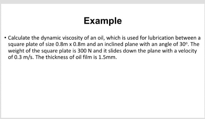 Example
• Calculate the dynamic viscosity of an oil, which is used for lubrication between a
square plate of size 0.8m x 0.8m and an inclined plane with an angle of 30°. The
weight of the square plate is 300 N and it slides down the plane with a velocity
of 0.3 m/s. The thickness of oil film is 1.5mm.
