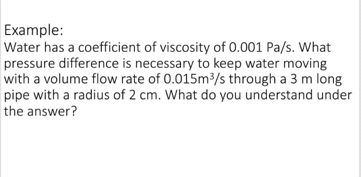 Example:
Water has a coefficient of viscosity of 0.001 Pa/s. What
pressure difference is necessary to keep water moving
with a volume flow rate of 0.015m³/s through a 3 m long
pipe with a radius of 2 cm. What do you understand under
the answer?

