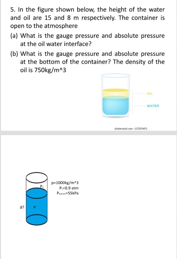 5. In the figure shown below, the height of the water
and oil are 15 and 8 m respectively. The container is
open to the atmosphere
(a) What is the gauge pressure and absolute pressure
at the oil water interface?
(b) What is the gauge pressure and absolute pressure
at the bottom of the container? The density of the
oil is 750kg/m^3
OIL
WATER
shutterstock.com - 1172374471
p=1000kg/m^3
Po=0.9 atm
Pbottom=55kPa
d?
00-0
