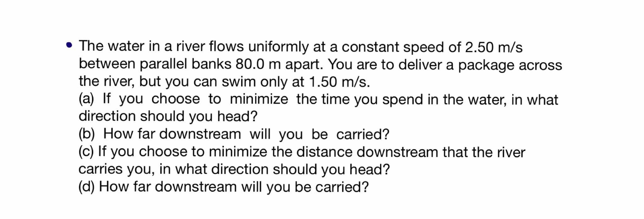 The water in a river flows uniformly at a constant speed of 2.50 m/s
between parallel banks 80.0 m apart. You are to deliver a package across
the river, but you can swim only at 1.50 m/s.
(a) If you choose to minimize the time you spend in the water, in what
direction should you head?
(b) How far downstream will you be carried?
(c) If you choose to minimize the distance downstream that the river
carries you, in what direction should you head?
